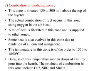 2) Combustion or oxidizing zone :
• This zone is situated 150 to 300 mm above the top of
the tuyeres.
• The actual combustion of fuel occurs in this zone
using oxygen in the air blast.
• A lot of heat is liberated in this zone and is supplied
to other zones.
• Some heat is also evolved in this zone due to
oxidation of silicon and manganese.
• The temperature in this zone is of the order to 1550 to
1850°C.
• Because of this temperature molten drops of cast iron
pour into the hearth. The products of combustion in
this zone include C02, Si02 and MnOz.
 