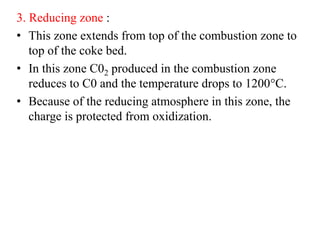 3. Reducing zone :
• This zone extends from top of the combustion zone to
top of the coke bed.
• In this zone C02 produced in the combustion zone
reduces to C0 and the temperature drops to 1200°C.
• Because of the reducing atmosphere in this zone, the
charge is protected from oxidization.
 