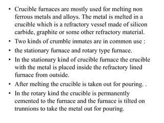 • Crucible furnaces are mostly used for melting non
ferrous metals and alloys. The metal is melted in a
crucible which is a refractory vessel made of silicon
carbide, graphite or some other refractory material.
• Two kinds of crumble inmates are in common use :
• the stationary furnace and rotary type furnace.
• In the stationary kind of crucible furnace the crucible
with the metal is placed inside the refractory lined
furnace from outside.
• After melting the crucible is taken out for pouring. .
• In the rotary kind the crucible is permanently
cemented to the furnace and the furnace is tilted on
trunnions to take the metal out for pouring.
 