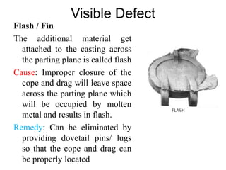 Visible Defect
Flash / Fin
The additional material get
attached to the casting across
the parting plane is called flash
Cause: Improper closure of the
cope and drag will leave space
across the parting plane which
will be occupied by molten
metal and results in flash.
Remedy: Can be eliminated by
providing dovetail pins/ lugs
so that the cope and drag can
be properly located
 