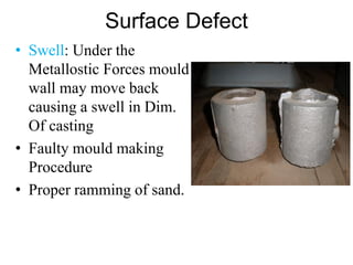 Surface Defect
• Swell: Under the
Metallostic Forces mould
wall may move back
causing a swell in Dim.
Of casting
• Faulty mould making
Procedure
• Proper ramming of sand.
 