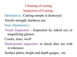 Cleaning of casting
Inspection of Casting:
Destructive : Casting sample is destroyed
Tensile strength, hardness test
Non- Destructive :
Visual Inspection : Inspection by naked eye or
magnifying glasses.
Cracks, tears, swell
Dimensional inspection: to check dim. are with
in tolerance
Surface plates, height and depth gauges, etc.
 