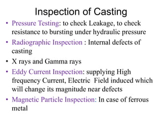 Inspection of Casting
• Pressure Testing: to check Leakage, to check
resistance to bursting under hydraulic pressure
• Radiographic Inspection : Internal defects of
casting
• X rays and Gamma rays
• Eddy Current Inspection: supplying High
frequency Current, Electric Field induced which
will change its magnitude near defects
• Magnetic Particle Inspection: In case of ferrous
metal
 