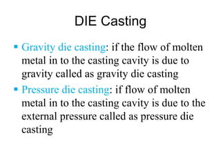 DIE Casting
 Gravity die casting: if the flow of molten
metal in to the casting cavity is due to
gravity called as gravity die casting
 Pressure die casting: if flow of molten
metal in to the casting cavity is due to the
external pressure called as pressure die
casting
 