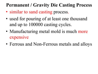Permanent / Gravity Die Casting Process
• similar to sand casting process.
• used for pouring of at least one thousand
and up to 100000 casting cycles.
• Manufacturing metal mold is much more
expensive
• Ferrous and Non-Ferrous metals and alloys
 