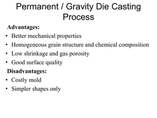 Permanent / Gravity Die Casting
Process
Advantages:
• Better mechanical properties
• Homogeneous grain structure and chemical composition
• Low shrinkage and gas porosity
• Good surface quality
Disadvantages:
• Costly mold
• Simpler shapes only
 