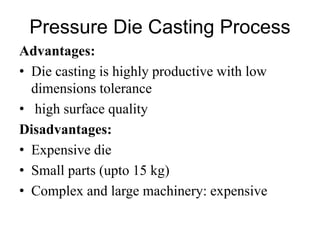 Pressure Die Casting Process
Advantages:
• Die casting is highly productive with low
dimensions tolerance
• high surface quality
Disadvantages:
• Expensive die
• Small parts (upto 15 kg)
• Complex and large machinery: expensive
 