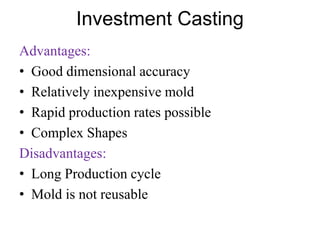 Investment Casting
Advantages:
• Good dimensional accuracy
• Relatively inexpensive mold
• Rapid production rates possible
• Complex Shapes
Disadvantages:
• Long Production cycle
• Mold is not reusable
 