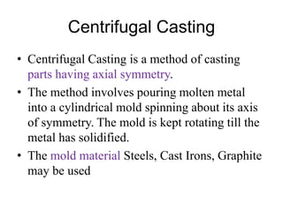 Centrifugal Casting
• Centrifugal Casting is a method of casting
parts having axial symmetry.
• The method involves pouring molten metal
into a cylindrical mold spinning about its axis
of symmetry. The mold is kept rotating till the
metal has solidified.
• The mold material Steels, Cast Irons, Graphite
may be used
 