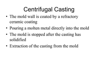 Centrifugal Casting
• The mold wall is coated by a refractory
ceramic coating
• Pouring a molten metal directly into the mold
• The mold is stopped after the casting has
solidified
• Extraction of the casting from the mold
 