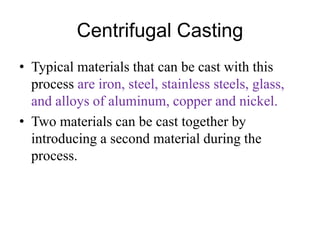 Centrifugal Casting
• Typical materials that can be cast with this
process are iron, steel, stainless steels, glass,
and alloys of aluminum, copper and nickel.
• Two materials can be cast together by
introducing a second material during the
process.
 
