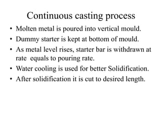 Continuous casting process
• Molten metal is poured into vertical mould.
• Dummy starter is kept at bottom of mould.
• As metal level rises, starter bar is withdrawn at
rate equals to pouring rate.
• Water cooling is used for better Solidification.
• After solidification it is cut to desired length.
 
