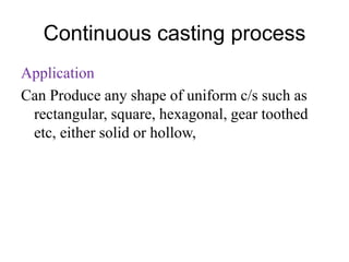 Continuous casting process
Application
Can Produce any shape of uniform c/s such as
rectangular, square, hexagonal, gear toothed
etc, either solid or hollow,
 