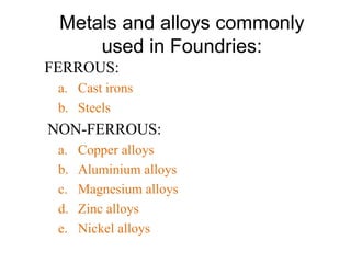 Metals and alloys commonly
used in Foundries:
FERROUS:
a. Cast irons
b. Steels
NON-FERROUS:
a. Copper alloys
b. Aluminium alloys
c. Magnesium alloys
d. Zinc alloys
e. Nickel alloys
 