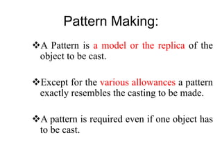 Pattern Making:
A Pattern is a model or the replica of the
object to be cast.
Except for the various allowances a pattern
exactly resembles the casting to be made.
A pattern is required even if one object has
to be cast.
 