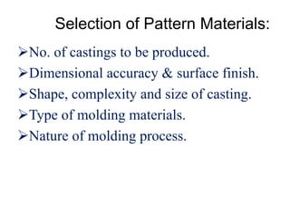 Selection of Pattern Materials:
No. of castings to be produced.
Dimensional accuracy & surface finish.
Shape, complexity and size of casting.
Type of molding materials.
Nature of molding process.
 