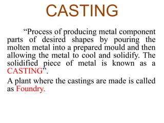 CASTING
“Process of producing metal component
parts of desired shapes by pouring the
molten metal into a prepared mould and then
allowing the metal to cool and solidify. The
solidified piece of metal is known as a
CASTING”.
A plant where the castings are made is called
as Foundry.
 