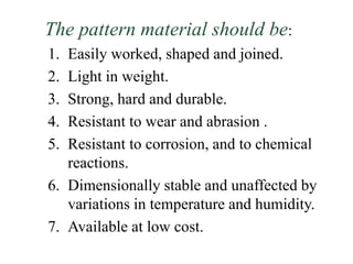 The pattern material should be:
1. Easily worked, shaped and joined.
2. Light in weight.
3. Strong, hard and durable.
4. Resistant to wear and abrasion .
5. Resistant to corrosion, and to chemical
reactions.
6. Dimensionally stable and unaffected by
variations in temperature and humidity.
7. Available at low cost.
 