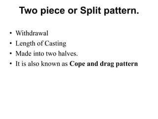 Two piece or Split pattern.
• Withdrawal
• Length of Casting
• Made into two halves.
• It is also known as Cope and drag pattern
 
