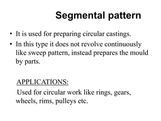 Segmental pattern
• It is used for preparing circular castings.
• In this type it does not revolve continuously
like sweep pattern, instead prepares the mould
by parts.
APPLICATIONS:
Used for circular work like rings, gears,
wheels, rims, pulleys etc.
 