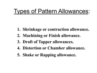 Types of Pattern Allowances:
1. Shrinkage or contraction allowance.
2. Machining or Finish allowance.
3. Draft of Tapper allowances.
4. Distortion or Chamber allowance.
5. Shake or Rapping allowance.
 