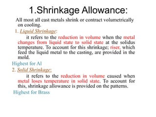 1.Shrinkage Allowance:
All most all cast metals shrink or contract volumetrically
on cooling.
1. Liquid Shrinkage:
it refers to the reduction in volume when the metal
changes from liquid state to solid state at the solidus
temperature. To account for this shrinkage; riser, which
feed the liquid metal to the casting, are provided in the
mold.
Highest for Al
2. Solid Shrinkage:
it refers to the reduction in volume caused when
metal loses temperature in solid state. To account for
this, shrinkage allowance is provided on the patterns.
Highest for Brass
 
