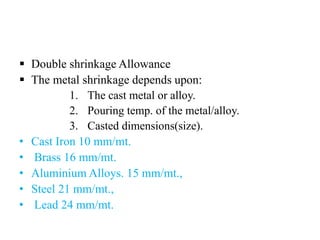  Double shrinkage Allowance
 The metal shrinkage depends upon:
1. The cast metal or alloy.
2. Pouring temp. of the metal/alloy.
3. Casted dimensions(size).
• Cast Iron 10 mm/mt.
• Brass 16 mm/mt.
• Aluminium Alloys. 15 mm/mt.,
• Steel 21 mm/mt.,
• Lead 24 mm/mt.
 