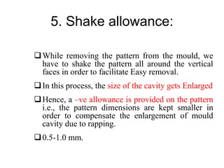 5. Shake allowance:
While removing the pattern from the mould, we
have to shake the pattern all around the vertical
faces in order to facilitate Easy removal.
In this process, the size of the cavity gets Enlarged
Hence, a –ve allowance is provided on the pattern
i.e., the pattern dimensions are kept smaller in
order to compensate the enlargement of mould
cavity due to rapping.
0.5-1.0 mm.
 