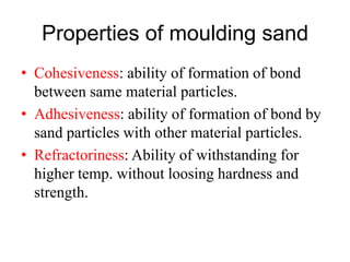 Properties of moulding sand
• Cohesiveness: ability of formation of bond
between same material particles.
• Adhesiveness: ability of formation of bond by
sand particles with other material particles.
• Refractoriness: Ability of withstanding for
higher temp. without loosing hardness and
strength.
 