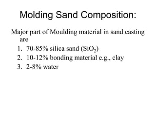 Molding Sand Composition:
Major part of Moulding material in sand casting
are
1. 70-85% silica sand (SiO2)
2. 10-12% bonding material e.g., clay
3. 2-8% water
 