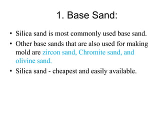 1. Base Sand:
• Silica sand is most commonly used base sand.
• Other base sands that are also used for making
mold are zircon sand, Chromite sand, and
olivine sand.
• Silica sand - cheapest and easily available.
 