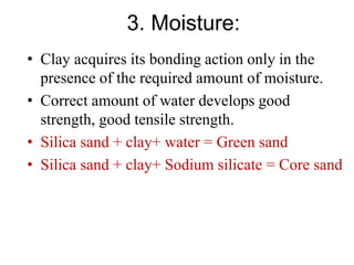 3. Moisture:
• Clay acquires its bonding action only in the
presence of the required amount of moisture.
• Correct amount of water develops good
strength, good tensile strength.
• Silica sand + clay+ water = Green sand
• Silica sand + clay+ Sodium silicate = Core sand
 