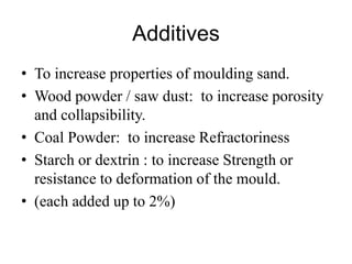 Additives
• To increase properties of moulding sand.
• Wood powder / saw dust: to increase porosity
and collapsibility.
• Coal Powder: to increase Refractoriness
• Starch or dextrin : to increase Strength or
resistance to deformation of the mould.
• (each added up to 2%)
 