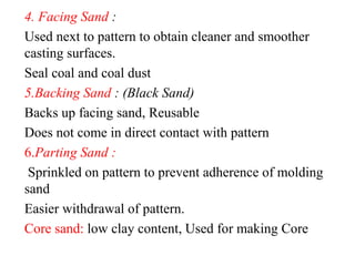 4. Facing Sand :
Used next to pattern to obtain cleaner and smoother
casting surfaces.
Seal coal and coal dust
5.Backing Sand : (Black Sand)
Backs up facing sand, Reusable
Does not come in direct contact with pattern
6.Parting Sand :
Sprinkled on pattern to prevent adherence of molding
sand
Easier withdrawal of pattern.
Core sand: low clay content, Used for making Core
 