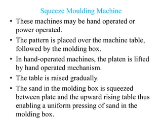 Squeeze Moulding Machine
• These machines may be hand operated or
power operated.
• The pattern is placed over the machine table,
followed by the molding box.
• In hand-operated machines, the platen is lifted
by hand operated mechanism.
• The table is raised gradually.
• The sand in the molding box is squeezed
between plate and the upward rising table thus
enabling a uniform pressing of sand in the
molding box.
 