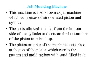 Jolt Moulding Machine
• This machine is also known as jar machine
which comprises of air operated piston and
cylinder.
• The air is allowed to enter from the bottom
side of the cylinder and acts on the bottom face
of the piston to raise it up.
• The platen or table of the machine is attached
at the top of the piston which carries the
pattern and molding box with sand filled in it.
 