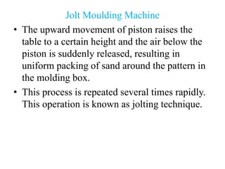 Jolt Moulding Machine
• The upward movement of piston raises the
table to a certain height and the air below the
piston is suddenly released, resulting in
uniform packing of sand around the pattern in
the molding box.
• This process is repeated several times rapidly.
This operation is known as jolting technique.
 