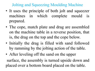 Jolting and Squeezing Moulding Machine
• It uses the principle of both jolt and squeezer
machines in which complete mould is
prepared.
• The cope, match plate and drag are assembled
on the machine table in a reverse position, that
is, the drag on the top and the cope below.
• Initially the drag is filled with sand followed
by ramming by the jolting action of the table.
• After leveling off the sand on the upper
surface, the assembly is turned upside down and
placed over a bottom board placed on the table.
 