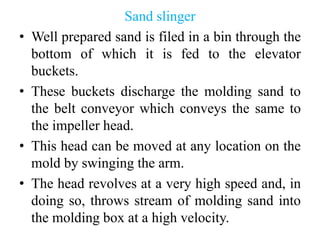 Sand slinger
• Well prepared sand is filed in a bin through the
bottom of which it is fed to the elevator
buckets.
• These buckets discharge the molding sand to
the belt conveyor which conveys the same to
the impeller head.
• This head can be moved at any location on the
mold by swinging the arm.
• The head revolves at a very high speed and, in
doing so, throws stream of molding sand into
the molding box at a high velocity.
 