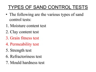TYPES OF SAND CONTROL TESTS
• The following are the various types of sand
control tests:
1. Moisture content test
2. Clay content test
3. Grain fitness test
4. Permeability test
5. Strength test
6. Refractoriness test
7. Mould hardness test
 