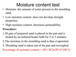Moisture content test
• Moisture :the amount of water present in the moulding
sand.
• Low moisture content :does not develop strength
properties.
• High moisture content :decreases permeability.
Procedure:
1.50 gms of prepared sand is placed in the pan and is
heated by an infrared heater bulb for 2 to 3 minutes.
2.The moisture in the moulding sand is thus evaporated.
3. Moulding sand is taken out of the pan and reweighed.
Percentage of moisture content = (W1-W2)/(W1)*100 %
 