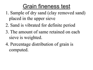 1. Sample of dry sand (clay removed sand)
placed in the upper sieve
2. Sand is vibrated for definite period
3. The amount of same retained on each
sieve is weighted.
4. Percentage distribution of grain is
computed.
Grain fineness test
 
