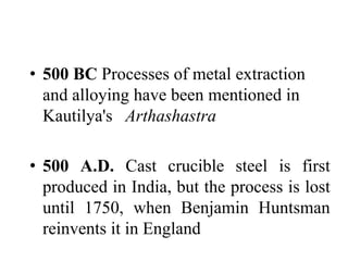 • 500 BC Processes of metal extraction
and alloying have been mentioned in
Kautilya's Arthashastra
• 500 A.D. Cast crucible steel is first
produced in India, but the process is lost
until 1750, when Benjamin Huntsman
reinvents it in England
 