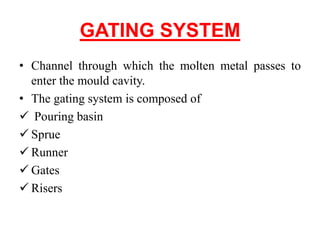 GATING SYSTEM
• Channel through which the molten metal passes to
enter the mould cavity.
• The gating system is composed of
 Pouring basin
 Sprue
 Runner
 Gates
 Risers
 