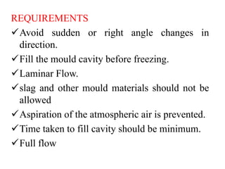REQUIREMENTS
Avoid sudden or right angle changes in
direction.
Fill the mould cavity before freezing.
Laminar Flow.
slag and other mould materials should not be
allowed
Aspiration of the atmospheric air is prevented.
Time taken to fill cavity should be minimum.
Full flow
 