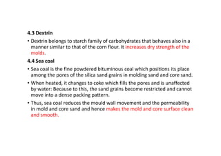 4.3 Dextrin
• Dextrin belongs to starch family of carbohydrates that behaves also in a
manner similar to that of the corn flour. It increases dry strength of the
molds.
4.4 Sea coal
• Sea coal is the fine powdered bituminous coal which positions its place
among the pores of the silica sand grains in molding sand and core sand.
• When heated, it changes to coke which fills the pores and is unaffected
by water: Because to this, the sand grains become restricted and cannot
move into a dense packing pattern.
• Thus, sea coal reduces the mould wall movement and the permeability
in mold and core sand and hence makes the mold and core surface clean
and smooth.
 