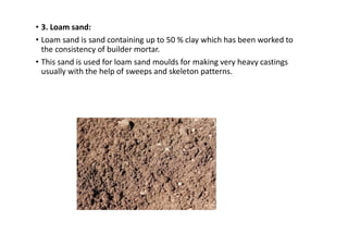 • 3. Loam sand:
• Loam sand is sand containing up to 50 % clay which has been worked to
the consistency of builder mortar.
• This sand is used for loam sand moulds for making very heavy castings
usually with the help of sweeps and skeleton patterns.
 