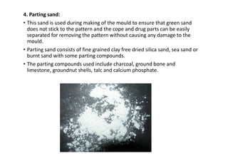 4. Parting sand:
• This sand is used during making of the mould to ensure that green sand
does not stick to the pattern and the cope and drug parts can be easily
separated for removing the pattern without causing any damage to the
mould.
• Parting sand consists of fine grained clay free dried silica sand, sea sand or
burnt sand with some parting compounds.
• The parting compounds used include charcoal, ground bone and
limestone, groundnut shells, talc and calcium phosphate.
 