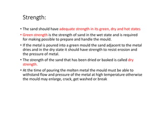 Strength:
• The sand should have adequate strength in its green, dry and hot states
• Green strength is the strength of sand in the wet state and is required
for making possible to prepare and handle the mould.
• If the metal is poured into a green mould the sand adjacent to the metal
dries and in the dry state it should have strength to resist erosion and
the pressure of metal.
• The strength of the sand that has been dried or basked is called dry
strength.
• At the time of pouring the molten metal the mould must be able to
withstand flow and pressure of the metal at high temperature otherwise
the mould may enlarge, crack, get washed or break
 