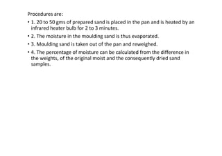 Procedures are:
• 1. 20 to 50 gms of prepared sand is placed in the pan and is heated by an
infrared heater bulb for 2 to 3 minutes.
• 2. The moisture in the moulding sand is thus evaporated.
• 3. Moulding sand is taken out of the pan and reweighed.
• 4. The percentage of moisture can be calculated from the difference in
the weights, of the original moist and the consequently dried sand
samples.
 